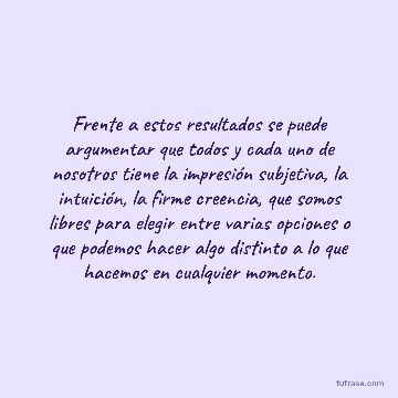 Frente a estos resultados se puede argumentar que todos y cada uno de nosotros tiene la impresión subjetiva, la intuición, la firme creencia, que somos libres para elegir entre varias opciones o que podemos hacer algo distinto a lo que hacemos en cualquier momento.