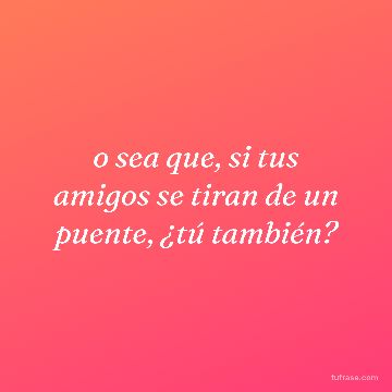 o sea que, si tus amigos se tiran de un puente, ¿tú también?