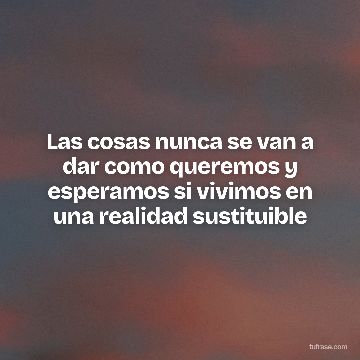 Las cosas nunca se van a dar como queremos y esperamos si vivimos en una realidad sustituible