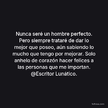 Nunca seré un hombre perfecto. Pero siempre trataré de dar lo mejor que poseo, aún sabiendo lo mucho que tengo por mejorar. Solo anhelo de corazón hacer felices a las personas que me importan. @Escritor Lunático.