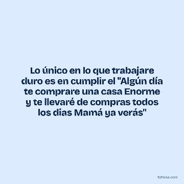 Lo único en lo que trabajare duro es en cumplir el "Algún día te comprare una casa Enorme y te llevaré de compras todos los dias Mamá ya verás"