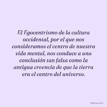 El Egocentrismo de la cultura occidental, por el que nos consideramos el centro de nuestra vida mental, nos conduce a una conclusión tan falsa como la antigua creencia de que la tierra era el centro del universo.