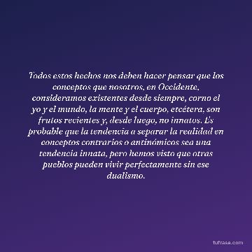 Todos estos hechos nos deben hacer pensar que los conceptos que nosotros, en Occidente, consideramos existentes desde siempre, corno el yo y el mundo, la mente y el cuerpo, etcétera, son frutos recientes y, desde luego, no innatos. Es probable que la tendencia a separar la realidad en conceptos contrarios o antinómicos sea una tendencia innata, pero hemos visto que otras pueblos pueden vivir perfectamente sin ese dualismo.