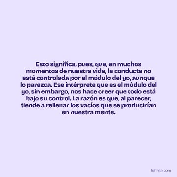 Esto significa, pues, que, en muchos momentos de nuestra vida, la conducta no está controlada por el módulo del yo, aunque lo parezca. Ese intérprete que es el módulo del yo, sin embargo, nos hace creer que todo está bajo su control. La razón es que, al parecer, tiende a rellenar los vacíos que se producirían en nuestra mente.