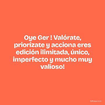 Oye Ger ! Valórate, priorízate y acciona eres edición ilimitada, único, imperfecto y mucho muy valioso!