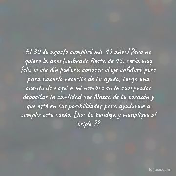El 30 de agosto cumpliré mis 15 años! Pero no quiero la acostumbrada fiesta de 15, sería muy feliz si ese día pudiera conocer el eje cafetero pero para hacerlo necesito de tu ayuda, tengo una cuenta de nequi a mi nombre en la cual puedes depositar la cantidad que Nazca de tu corazón y que esté en tus posibilidades para ayudarme a cumplir este sueño. Dios te bendiga y mutiplique al triple ??