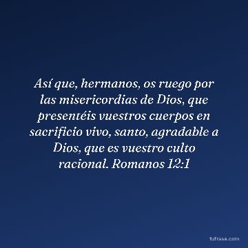 Así que, hermanos, os ruego por las misericordias de Dios, que presentéis vuestros cuerpos en sacrificio vivo, santo, agradable a Dios, que es vuestro culto racional. Romanos 12:1