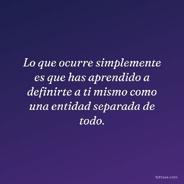 Lo que ocurre simplemente es que has aprendido a definirte a ti mismo como una entidad separada de todo.