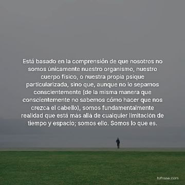 Está basado en la comprensión de que nosotros no somos únicamente nuestro organismo, nuestro cuerpo físico, o nuestra propia psique particularizada, sino que, aunque no lo sepamos conscientemente (de la misma manera que conscientemente no sabemos cómo hacer que nos crezca el cabello), somos fundamentalmente realidad que está más allá de cualquier limitación de tiempo y espacio; somos ello. Somos lo que es.