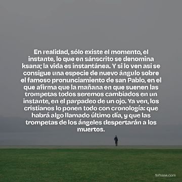 En realidad, sólo existe el momento, el instante, lo que en sánscrito se denomina ksana; la vida es instantánea. Y si lo ven así se consigue una especie de nuevo ángulo sobre el famoso pronunciamiento de san Pablo, en el que afirma que la mañana en que suenen las trompetas todos seremos cambiados en un instante, en el parpadeo de un ojo. Ya ven, los cristianos lo ponen todo con cronología: que habrá algo llamado último día, y que las trompetas de los ángeles despertarán a los muertos.