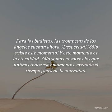 Para los budistas, las trompetas de los ángeles suenan ahora. ¡Despertad! ¡Sólo existe este momento! Y este momento es la eternidad. Sólo somos nosotros los que unimos todos esos momentos, creando el tiempo fuera de la eternidad.