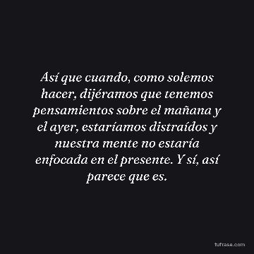Así que cuando, como solemos hacer, dijéramos que tenemos pensamientos sobre el mañana y el ayer, estaríamos distraídos y nuestra mente no estaría enfocada en el presente. Y sí, así parece que es.