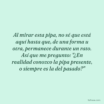 Al mirar esta pipa, no sé que está aquí hasta que, de una forma u otra, permanece durante un rato. Así que me pregunto: "¿En realidad conozco la pipa presente, o siempre es la del pasado?"