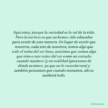 Aquí estoy, porque la variedad es la sal de la vida. Pero lo curioso es que no hemos sido educados para sentir de esta manera. En lugar de sentir que nosotros, cada uno de nosotros, somos algo que todo el reino del ser hace, sentimos que somos algo que vino a este reino del ser como un extraño cuando nacimos (y en realidad ignoramos de dónde venimos, ya que no lo recordarnos) y también pensamos que cuando muramos, ahí se acabará todo.