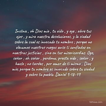 Inclina , oh Dios mío , tu oído , y oye ; abre tus ojos , y mira nuestra desolaciones, y la ciudad sobre la cual es invocado tu nombre ; porque no elevamos nuestros ruegos ante ti confiados en nuestras justicias , sino en tus misericordias. Oye, señor ; oh señor , perdona; presta oído , señor , y hazlo ; no tardes , por amor de ti mismo , Dios mío; porque tu nombre es invocado sobre tu ciudad y sobre tu pueblo. Daniel 9:18-19