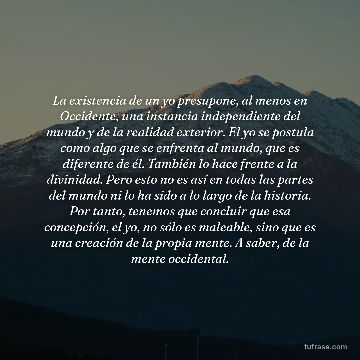 La existencia de un yo presupone, al menos en Occidente, una instancia independiente del mundo y de la realidad exterior. El yo se postula como algo que se enfrenta al mundo, que es diferente de él. También lo hace frente a la divinidad. Pero esto no es así en todas las partes del mundo ni lo ha sido a lo largo de la historia. Por tanto, tenemos que concluir que esa concepción, el yo, no sólo es maleable, sino que es una creación de la propia mente. A saber, de la mente occidental.