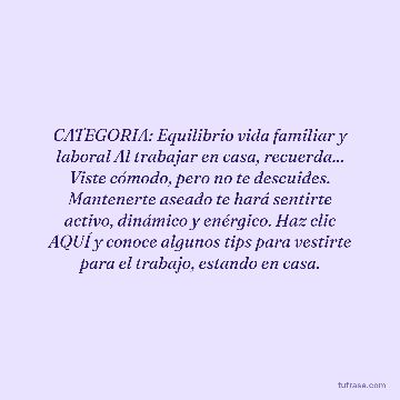 CATEGORIA: Equilibrio vida familiar y laboral Al trabajar en casa, recuerda... Viste cómodo, pero no te descuides. Mantenerte aseado te hará sentirte activo, dinámico y enérgico. Haz clic AQUÍ y conoce algunos tips para vestirte para el trabajo, estando en casa.