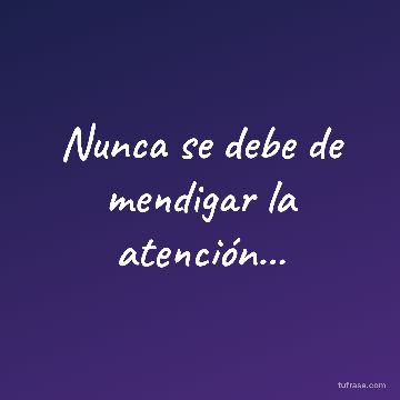Nunca se debe de mendigar la atención...