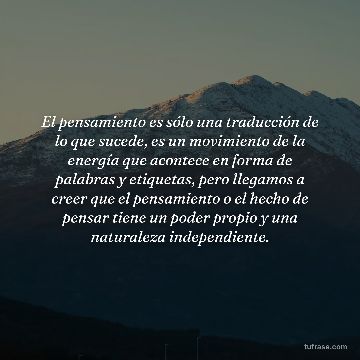El pensamiento es sólo una traducción de lo que sucede, es un movimiento de la energía que acontece en forma de palabras y etiquetas, pero llegamos a creer que el pensamiento o el hecho de pensar tiene un poder propio y una naturaleza independiente.
