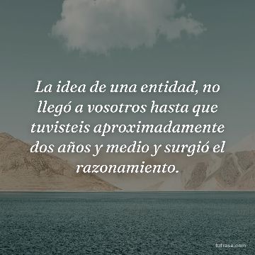 La idea de una entidad, no llegó a vosotros hasta que tuvisteis aproximadamente dos años y medio y surgió el razonamiento.