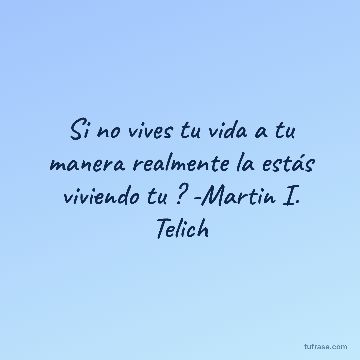 Si no vives tu vida a tu manera realmente la estás viviendo tu ? -Martin I. Telich