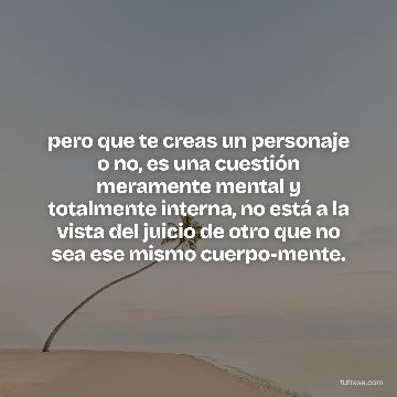 pero que te creas un personaje o no, es una cuestión meramente mental y totalmente interna, no está a la vista del juicio de otro que no sea ese mismo cuerpo-mente.