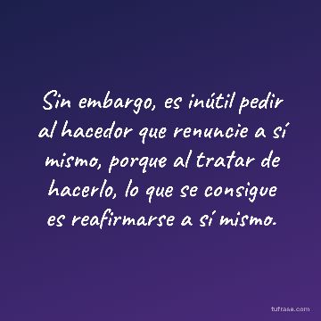 Sin embargo, es inútil pedir al hacedor que renuncie a sí mismo, porque al tratar de hacerlo, lo que se consigue es reafirmarse a sí mismo.