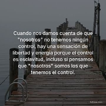 Cuando nos damos cuenta de que "nosotros" no tenemos ningún control, hay una sensación de libertad y energía porque el control es esclavitud, incluso si pensamos que "nosotros" somos los que tenemos el control.