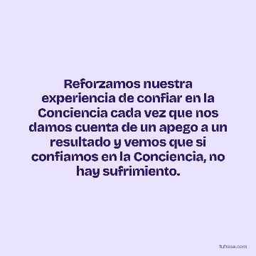 Reforzamos nuestra experiencia de confiar en la Conciencia cada vez que nos damos cuenta de un apego a un resultado y vemos que si confiamos en la Conciencia, no hay sufrimiento.
