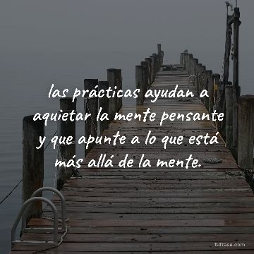 las prácticas ayudan a aquietar la mente pensante y que apunte a lo que está más allá de la mente.
