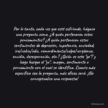 Por lo tanto, cada vez que esté sufriendo, hágase una pregunta como, ¿A quién pertenecen estos pensamientos? ¿A quién pertenecen estos sentimientos de depresión, impotencia, ansiedad, ira/rabia/odio, remordimiento/culpa/vergüenza, envidia, desesperación, etc.? ¿Quién es este "yo"? y luego busque el "yo", imagen, sentimiento o pensamiento con el cual se identifica. Cuanto más específica sea la pregunta, más eficaz será. ¡No conceptualice una respuesta!