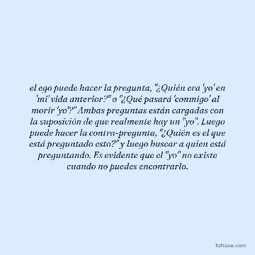 el ego puede hacer la pregunta, "¿Quién era 'yo' en 'mi' vida anterior?" o "¿Qué pasará 'conmigo' al morir 'yo'?" Ambas preguntas están cargadas con la suposición de que realmente hay un "yo". Luego puede hacer la contra-pregunta, "¿Quién es el que está preguntado esto?" y luego buscar a quien está preguntando. Es evidente que el "yo" no existe cuando no puedes encontrarlo.