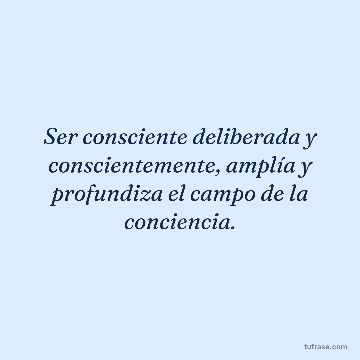Ser consciente deliberada y conscientemente, amplía y profundiza el campo de la conciencia.