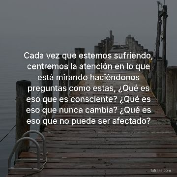 Cada vez que estemos sufriendo, centremos la atención en lo que está mirando haciéndonos preguntas como estas, ¿Qué es eso que es consciente? ¿Qué es eso que nunca cambia? ¿Qué es eso que no puede ser afectado?