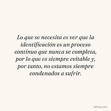 Lo que se necesita es ver que la identificación es un proceso continuo que nunca se completa, por lo que es siempre evitable y, por tanto, no estamos siempre condenados a sufrir.