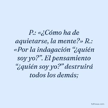 P.: «¿Cómo ha de aquietarse, la mente?» R.: «Por la indagación “¿quién soy yo?”. El pensamiento “¿quién soy yo?” destruirá todos los demás;