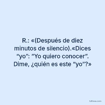 R.: «(Después de diez minutos de silencio).«Dices “yo”: “Yo quiero conocer”. Dime, ¿quién es este “yo”?»