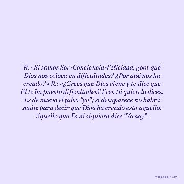 R: «Si somos Ser-Conciencia-Felicidad, ¿por qué Dios nos coloca en dificultades? ¿Por qué nos ha creado?» R.: «¿Crees que Dios viene y te dice que Él te ha puesto dificultades? Eres tú quien lo dices. Es de nuevo el falso “yo”; si desaparece no habrá nadie para decir que Dios ha creado esto aquello. Aquello que Es ni siquiera dice “Yo soy”.