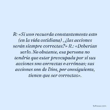 R: «Si uno recuerda constantemente esto (en la vida cotidiana) , ¿las acciones serán siempre correctas?» R.: «Deberían serlo. No obstante, esa persona no tendría que estar preocupada por si sus acciones son correctas o erróneas; sus acciones son de Dios, por consiguiente, tienen que ser correctas».