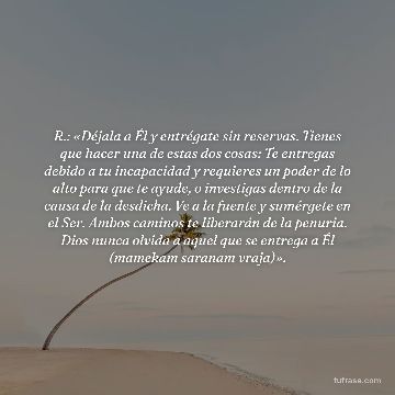 R.: «Déjala a Él y entrégate sin reservas. Tienes que hacer una de estas dos cosas: Te entregas debido a tu incapacidad y requieres un poder de lo alto para que te ayude, o investigas dentro de la causa de la desdicha. Ve a la fuente y sumérgete en el Ser. Ambos caminos te liberarán de la penuria. Dios nunca olvida a aquel que se entrega a Él (mamekam saranam vraja)».