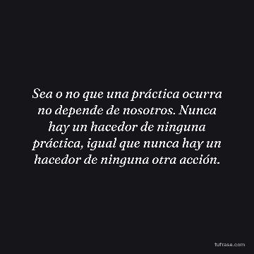 Sea o no que una práctica ocurra no depende de nosotros. Nunca hay un hacedor de ninguna práctica, igual que nunca hay un hacedor de ninguna otra acción.