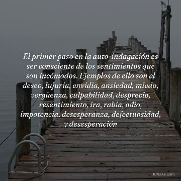 El primer paso en la auto-indagación es ser consciente de los sentimientos que son incómodos. Ejemplos de ello son el deseo, lujuria, envidia, ansiedad, miedo, vergüenza, culpabilidad, desprecio, resentimiento, ira, rabia, odio, impotencia, desesperanza, defectuosidad, y desesperación