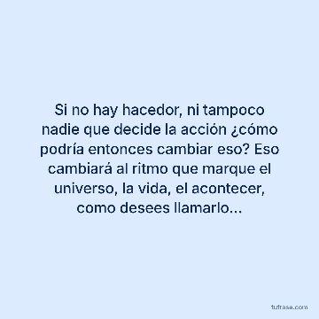 Si no hay hacedor, ni tampoco nadie que decide la acción ¿cómo podría entonces cambiar eso? Eso cambiará al ritmo que marque el universo, la vida, el acontecer, como desees llamarlo…