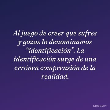 Al juego de creer que sufres y gozas lo denominamos “identificación”. La identificación surge de una errónea comprensión de la realidad.