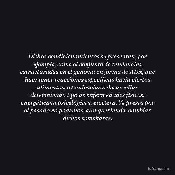 Dichos condicionamientos se presentan, por ejemplo, como el conjunto de tendencias estructuradas en el genoma en forma de ADN, que hace tener reacciones específicas hacia ciertos alimentos, o tendencias a desarrollar determinado tipo de enfermedades físicas, energéticas o psicológicas, etcétera. Ya presos por el pasado no podemos, aun queriendo, cambiar dichos samskaras.