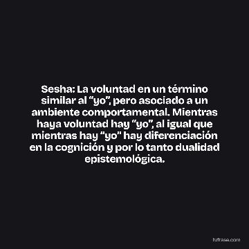 Sesha: La voluntad en un término similar al “yo”, pero asociado a un ambiente comportamental. Mientras haya voluntad hay “yo”, al igual que mientras hay “yo” hay diferenciación en la cognición y por lo tanto dualidad epistemológica.