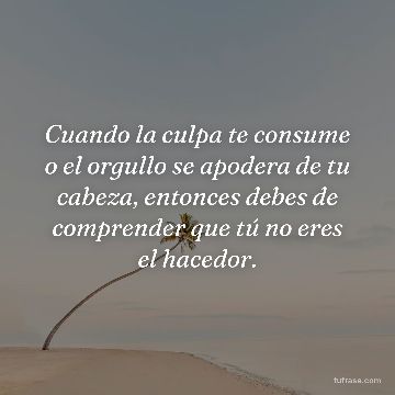 Cuando la culpa te consume o el orgullo se apodera de tu cabeza, entonces debes de comprender que tú no eres el hacedor.