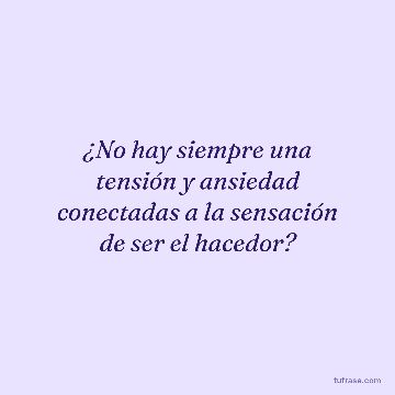 ¿No hay siempre una tensión y ansiedad conectadas a la sensación de ser el hacedor?