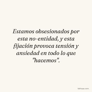 Estamos obsesionados por esta no-entidad, y esta fijación provoca tensión y ansiedad en todo lo que "hacemos".