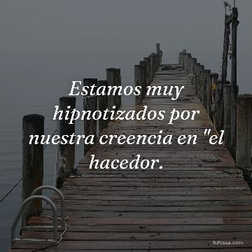 Estamos muy hipnotizados por nuestra creencia en "el hacedor.